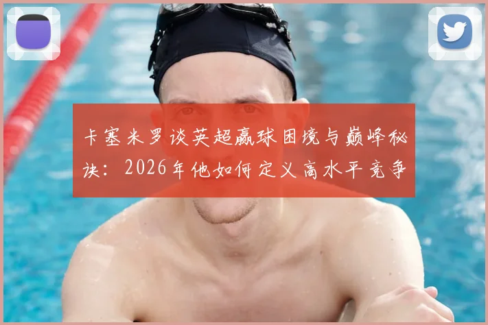 卡塞米罗谈英超赢球困境与巅峰秘诀：2026年他如何定义高水平竞争？