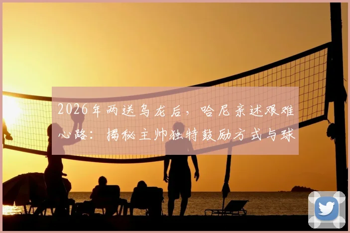 2026年两送乌龙后，哈尼亲述艰难心路：揭秘主帅独特鼓励方式与球员心理重建全记录