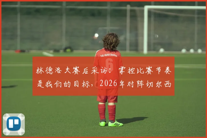 林德洛夫赛后采访:掌控比赛节奏是我们的目标,2026年对阵切尔西一役的积极信号与细节复盘