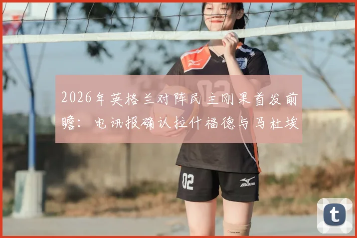 2026年英格兰对阵民主刚果首发前瞻:电讯报确认拉什福德与马杜埃凯领衔锋线,附双方预计阵容与战术分析