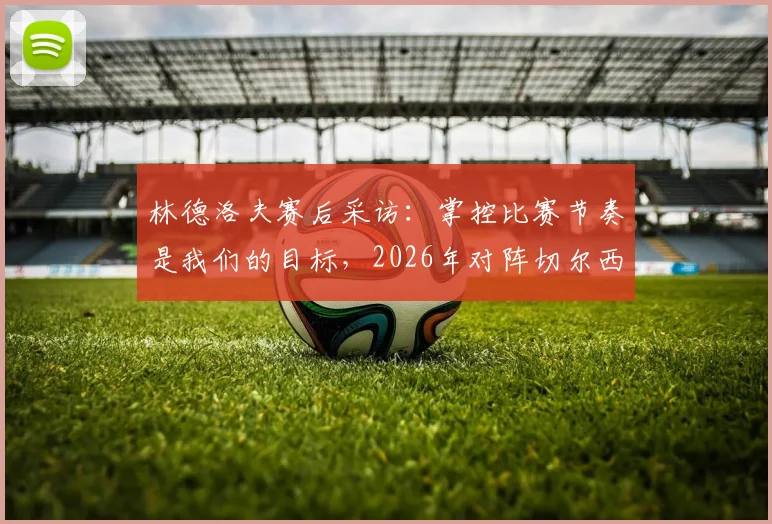 林德洛夫赛后采访：掌控比赛节奏是我们的目标，2026年对阵切尔西一役的积极信号与细节复盘