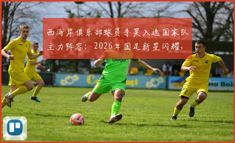 西海岸俱乐部球员李昊入选国家队主力阵容:2026年国足新星闪耀,青训之路与责任担当全解析