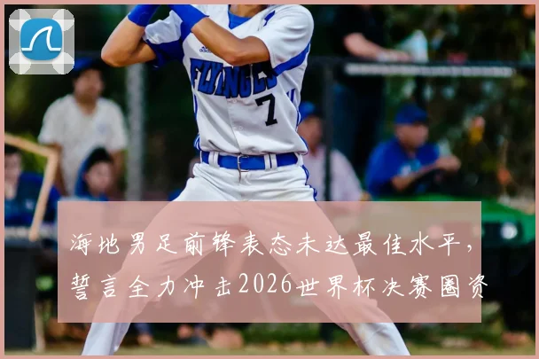 海地男足前锋表态未达最佳水平，誓言全力冲击2026世界杯决赛圈资格
