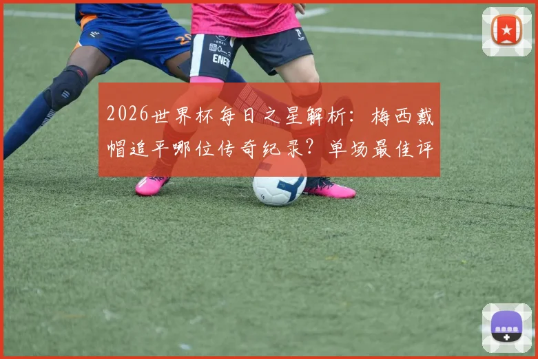 2026世界杯每日之星解析:梅西戴帽追平哪位传奇纪录?单场最佳评选规则全知道