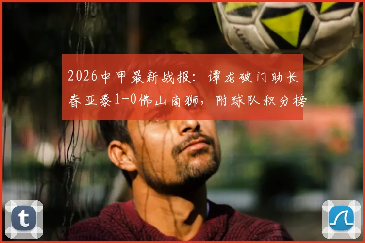 2026中甲最新战报：谭龙破门助长春亚泰1-0佛山南狮，附球队积分榜与射手榜排名分析