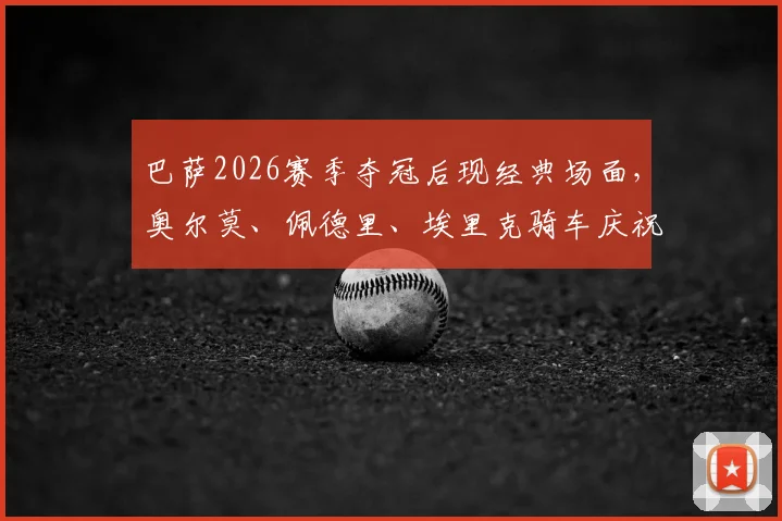 巴萨2026赛季夺冠后现经典场面，奥尔莫、佩德里、埃里克骑车庆祝引热议，团队氛围获赞