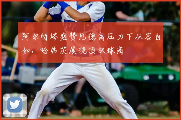 阿尔特塔盛赞厄德高压力下从容自如,哈弗茨展现顶级球商
