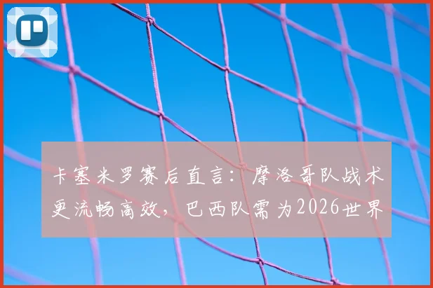 卡塞米罗赛后直言：摩洛哥队战术更流畅高效，巴西队需为2026世界杯失利负全责，深度复盘比赛关键点