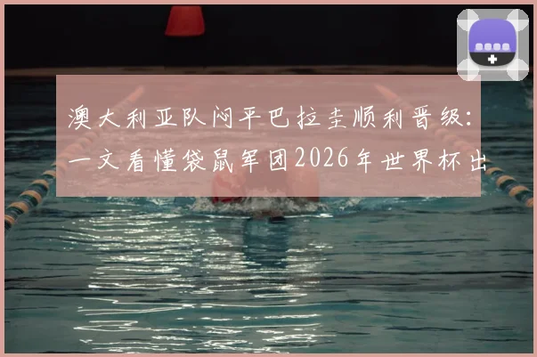 澳大利亚队闷平巴拉圭顺利晋级:一文看懂袋鼠军团2026年世界杯出线之路