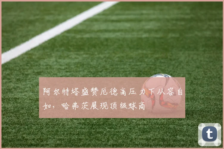 阿尔特塔盛赞厄德高压力下从容自如,哈弗茨展现顶级球商