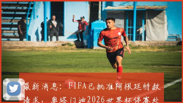 最新消息:FIFA已批准阿根廷特赦请求,奥塔门迪2026世界杯停赛处罚确认取消,完整解读看这里