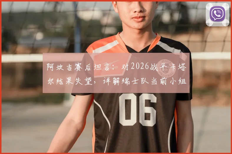 阿坎吉赛后坦言:对2026战平卡塔尔结果失望,详解瑞士队当前小组出线形势与信心来源