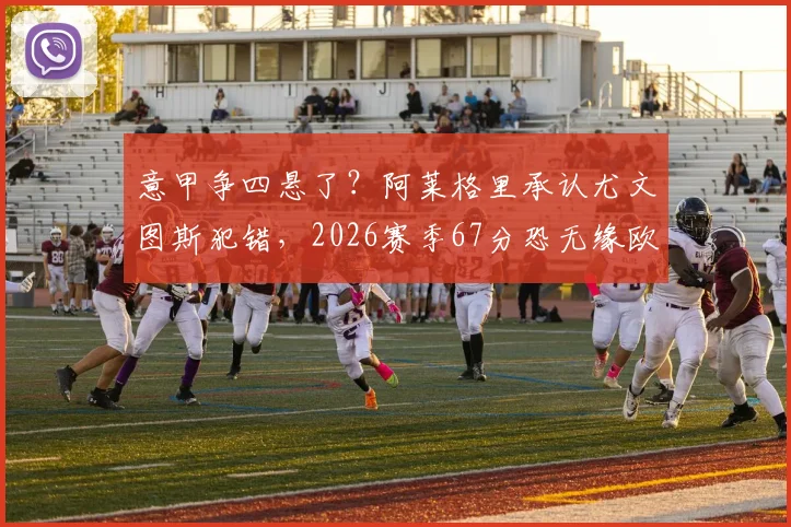 意甲争四悬了？阿莱格里承认尤文图斯犯错，2026赛季67分恐无缘欧冠资格前景分析