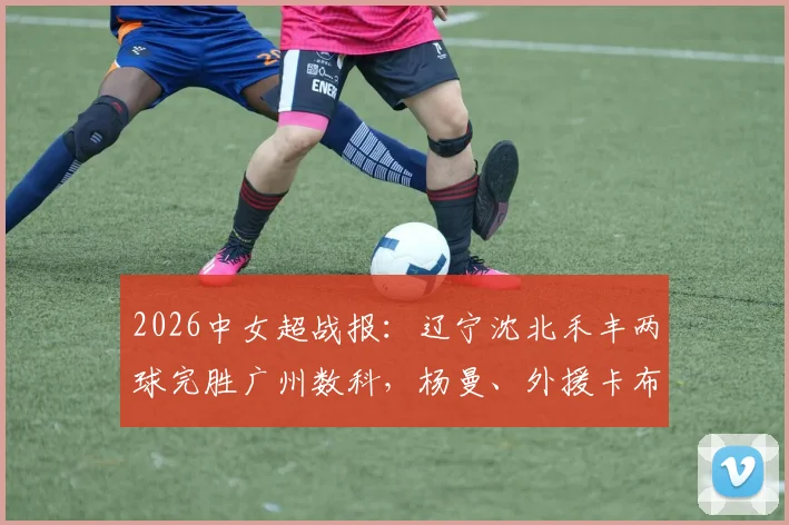 2026中女超战报：辽宁沈北禾丰两球完胜广州数科，杨曼、外援卡布雷先后建功