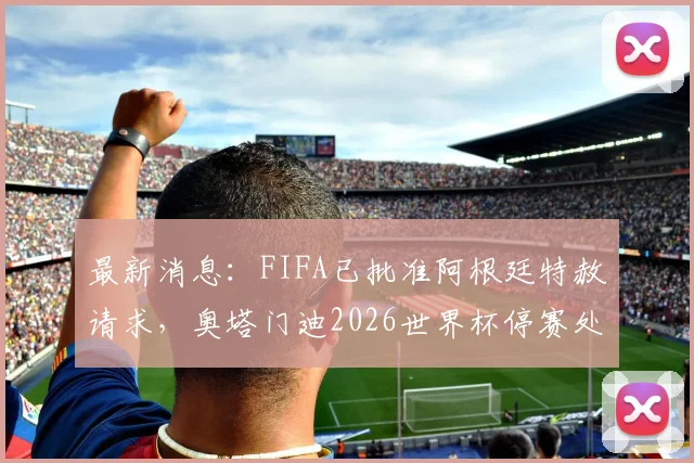最新消息：FIFA已批准阿根廷特赦请求，奥塔门迪2026世界杯停赛处罚确认取消，完整解读看这里
