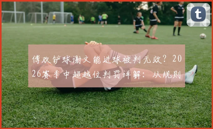 傅欢铲球谢文能进球被判无效?2026赛季中超越位判罚详解:从规则看“越位位置获利”