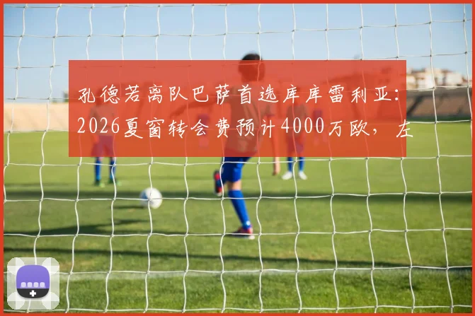 孔德若离队巴萨首选库库雷利亚:2026夏窗转会费预计4000万欧,左后卫引援最新动态解读