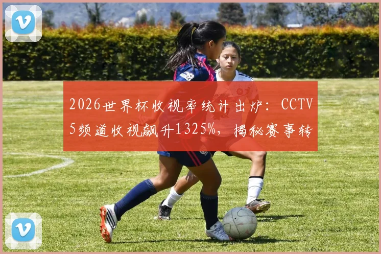2026世界杯收视率统计出炉：CCTV5频道收视飙升1325%，揭秘赛事转播如何引爆全民观赛热潮