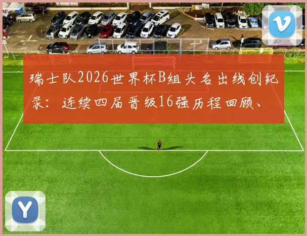 瑞士队2026世界杯B组头名出线创纪录：连续四届晋级16强历程回顾、原因分析与淘汰赛前景展望