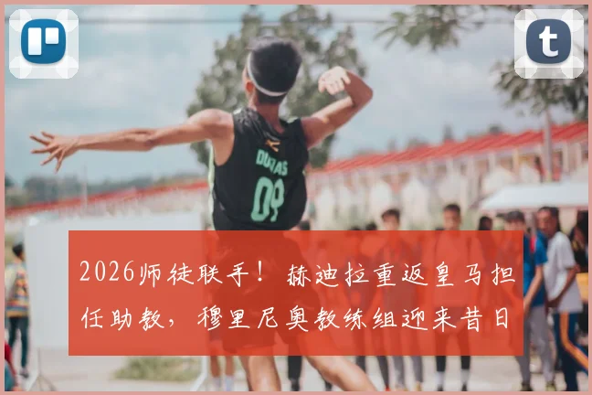 2026师徒联手!赫迪拉重返皇马担任助教,穆里尼奥教练组迎来昔日爱将,皇马战术体系或有新变化