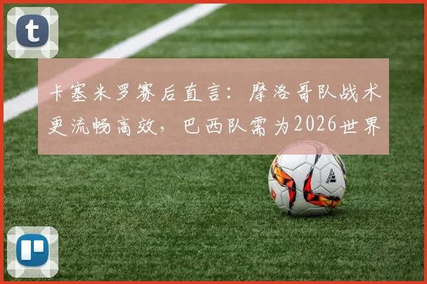 卡塞米罗赛后直言:摩洛哥队战术更流畅高效,巴西队需为2026世界杯失利负全责,深度复盘比赛关键点