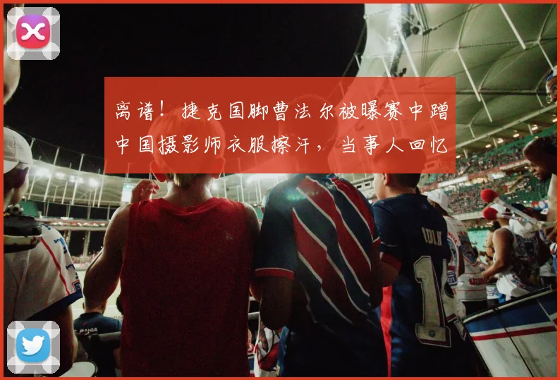 离谱!捷克国脚曹法尔被曝赛中蹭中国摄影师衣服擦汗,当事人回忆2026年赛场真实一幕