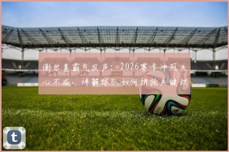 谢尔基霸气发声：2026赛季冲冠决心不减，详解球队如何拼抢关键积分