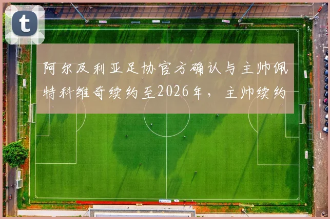 阿尔及利亚足协官方确认与主帅佩特科维奇续约至2026年,主帅续约条件、国家队未来计划详解
