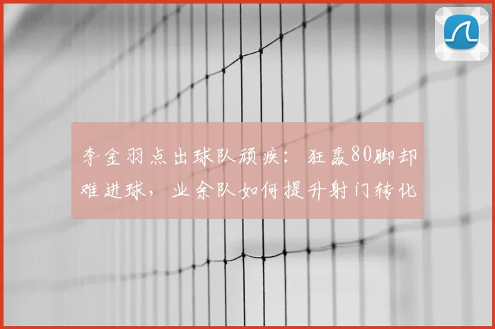 李金羽点出球队顽疾：狂轰80脚却难进球，业余队如何提升射门转化率与把握机会能力