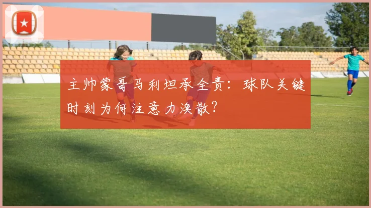 主帅蒙哥马利坦承全责:球队关键时刻为何注意力涣散?