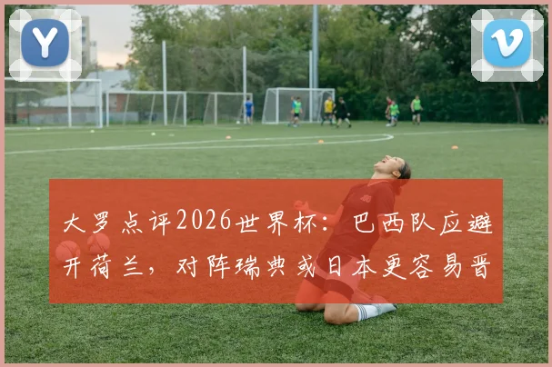 大罗点评2026世界杯：巴西队应避开荷兰，对阵瑞典或日本更容易晋级，附潜在对手实力分析