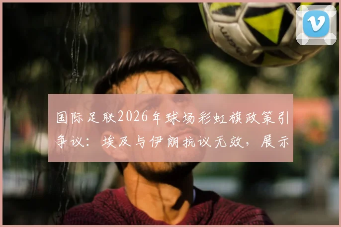 国际足联2026年球场彩虹旗政策引争议:埃及与伊朗抗议无效,展示规定详解