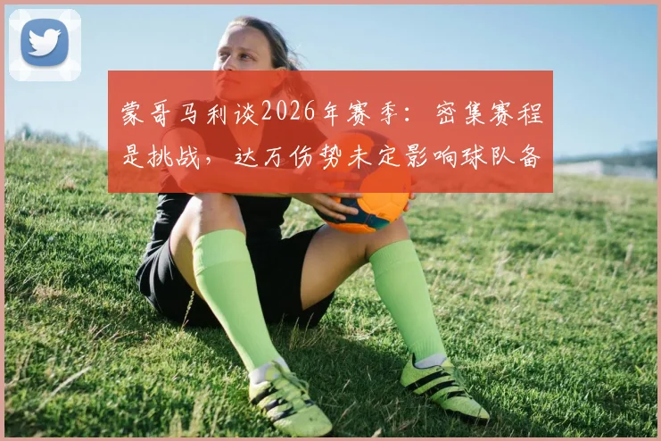 蒙哥马利谈2026年赛季：密集赛程是挑战，达万伤势未定影响球队备战安排