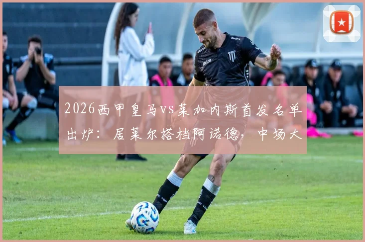 2026西甲皇马vs莱加内斯首发名单出炉：居莱尔搭档阿诺德，中场大将巴尔韦德伤愈回归