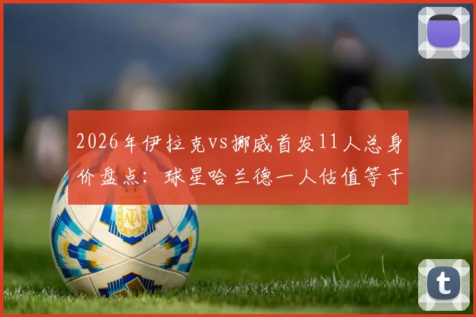 2026年伊拉克vs挪威首发11人总身价盘点:球星哈兰德一人估值等于对手25倍,看看两队真实差距
