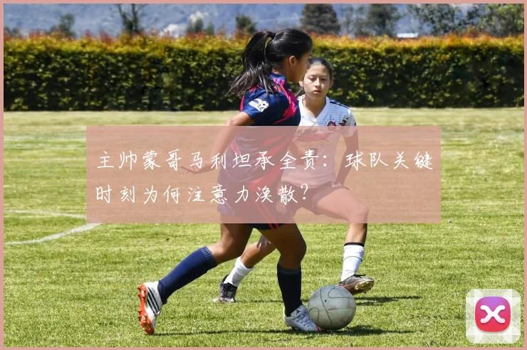 主帅蒙哥马利坦承全责:球队关键时刻为何注意力涣散?