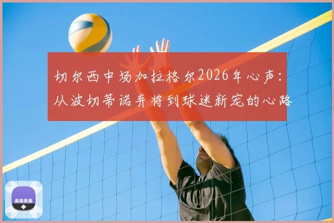 切尔西中场加拉格尔2026年心声:从波切蒂诺弃将到球迷新宠的心路历程