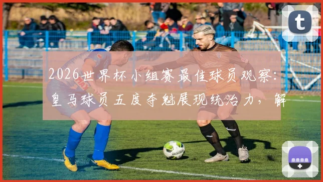 2026世界杯小组赛最佳球员观察:皇马球员五度夺魁展现统治力,解析其背后的团队与个人因素