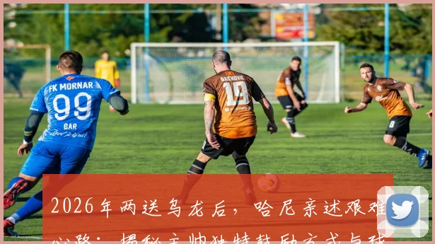 2026年两送乌龙后,哈尼亲述艰难心路:揭秘主帅独特鼓励方式与球员心理重建全记录