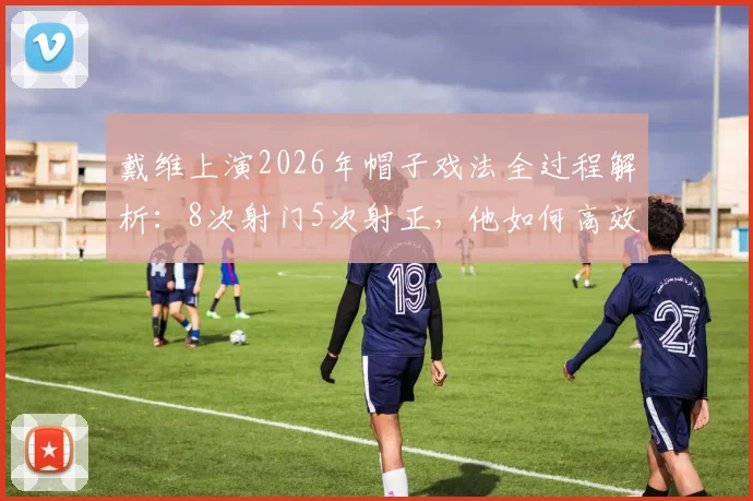 戴维上演2026年帽子戏法全过程解析:8次射门5次射正,他如何高效斩获全场最佳?