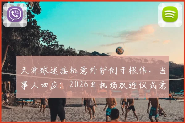 天津球迷接机意外铲倒于根伟,当事人回应:2026年机场欢迎仪式意外始末