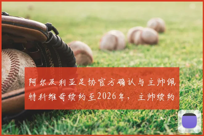 阿尔及利亚足协官方确认与主帅佩特科维奇续约至2026年,主帅续约条件、国家队未来计划详解
