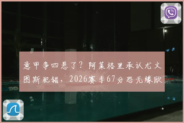 意甲争四悬了?阿莱格里承认尤文图斯犯错,2026赛季67分恐无缘欧冠资格前景分析