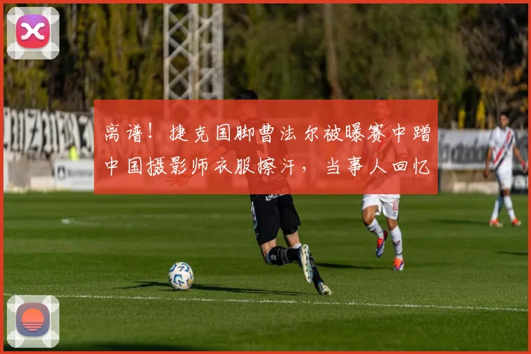 离谱!捷克国脚曹法尔被曝赛中蹭中国摄影师衣服擦汗,当事人回忆2026年赛场真实一幕