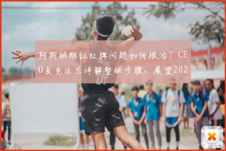 阿斯顿维拉红牌问题如何根治?CEO麦克法兰详解整顿步骤,展望2024-2025赛季与埃梅里合作前景