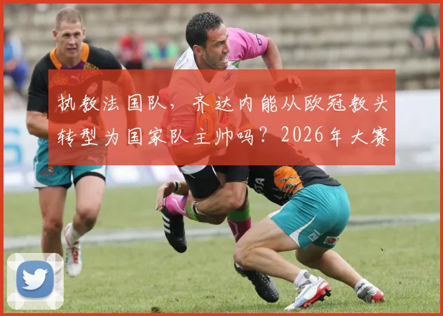 执教法国队，齐达内能从欧冠教头转型为国家队主帅吗？2026年大赛成绩是关键