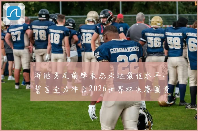 海地男足前锋表态未达最佳水平,誓言全力冲击2026世界杯决赛圈资格