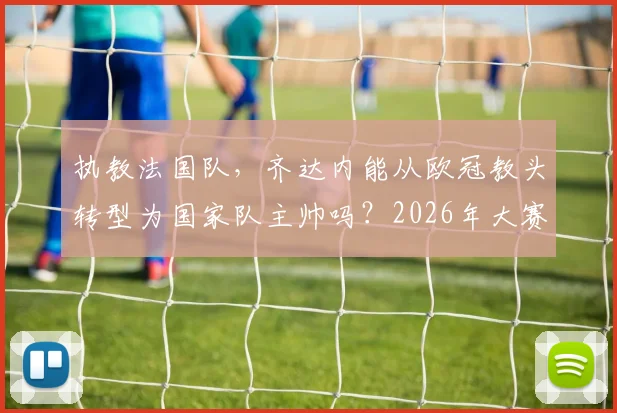 执教法国队，齐达内能从欧冠教头转型为国家队主帅吗？2026年大赛成绩是关键