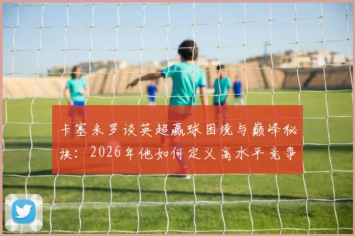 卡塞米罗谈英超赢球困境与巅峰秘诀:2026年他如何定义高水平竞争?