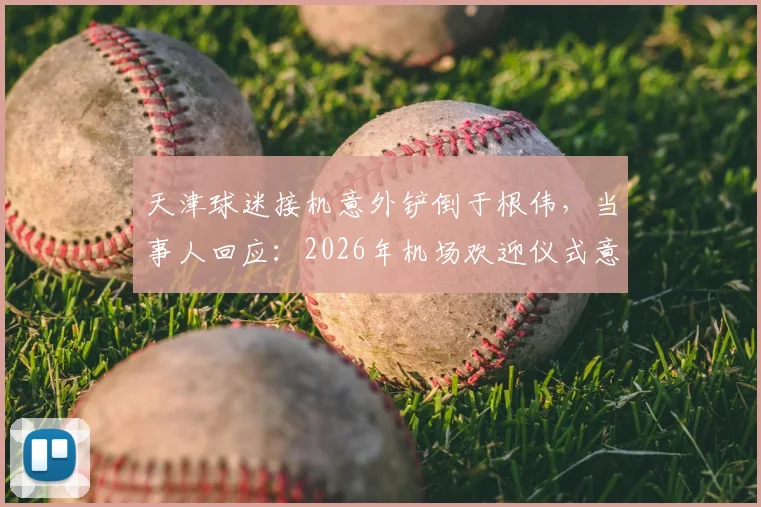 天津球迷接机意外铲倒于根伟，当事人回应：2026年机场欢迎仪式意外始末